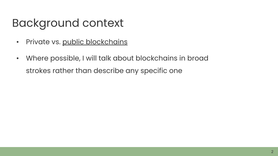 Background context. • Private vs. public blockchains. • Where possible, I will talk about blockchains in broad strokes rather than describe any specific one.
