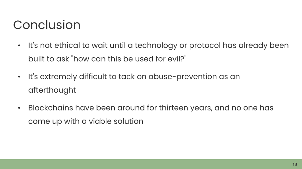 Conclusion. • It's not ethical to wait until a technology or protocol has already been built to ask 'how can this be used for evil?' • It's extremely difficult to tack on abuse-prevention as an afterthought. • Blockchains have been around for thirteen years, and no one has come up with a viable solution.