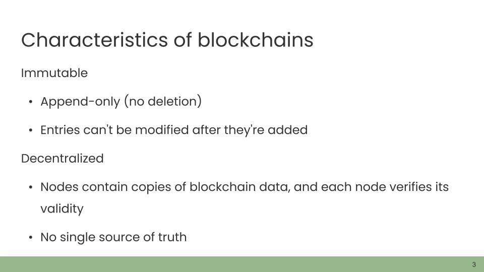 Characteristics of blockchains. Immutable • Append-only (no deletion). • Entries can't be modified after they're added. Decentralized • Nodes contain copies of blockchain data, and each node verifies its validity. • No single source of truth.