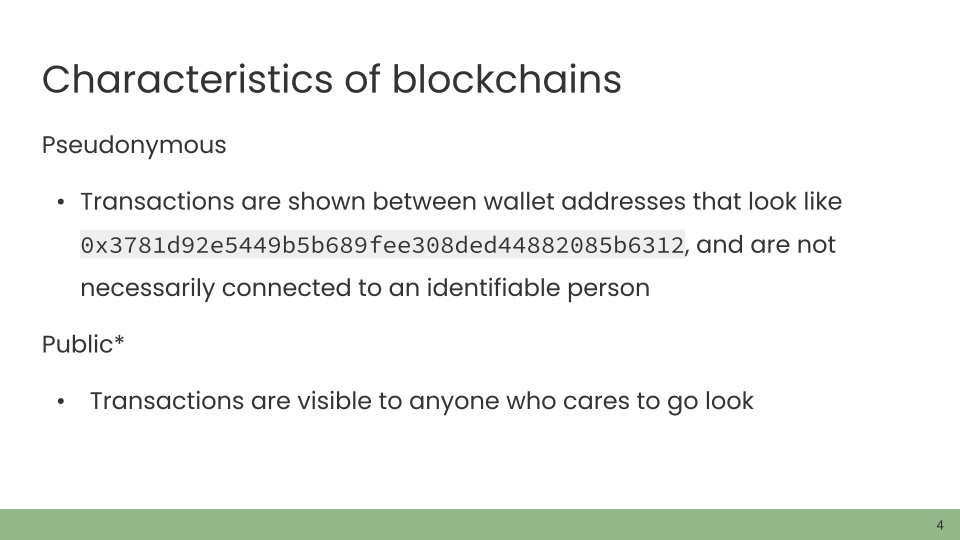Characteristics of blockchains. Pseudonymous • Transactions are shown between wallet addresses that look like 0x3781d92e5449b5b689fee308ded44882085b6312, and are not necessarily connected to an identifiable person. Public* • Transactions are visible to anyone who cares to go look.