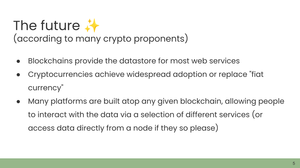 The future ✨ (according to many crypto proponents) • Blockchains provide the datastore for most web services. • Cryptocurrencies achieve widespread adoption or replace 'fiat currency'. • Many platforms are built atop any given blockchain, allowing people to interact with the data via a selection of different services (or access data directly from a node if they so please)