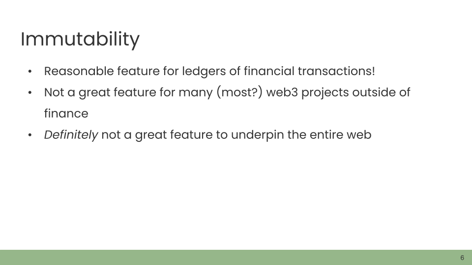 Immutability • Reasonable feature for ledgers of financial transactions! • Not a great feature for many (most?) web3 projects outside of finance. • Definitely not a great feature to underpin the entire web.